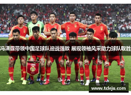 冯潇霆带领中国足球队迎战强敌 展现领袖风采助力球队取胜