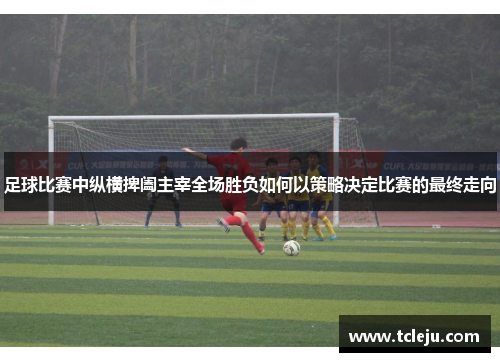 足球比赛中纵横捭阖主宰全场胜负如何以策略决定比赛的最终走向