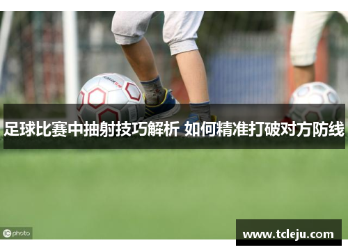 足球比赛中抽射技巧解析 如何精准打破对方防线