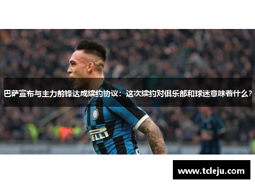 巴萨宣布与主力前锋达成续约协议：这次续约对俱乐部和球迷意味着什么？