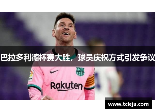 巴拉多利德杯赛大胜，球员庆祝方式引发争议